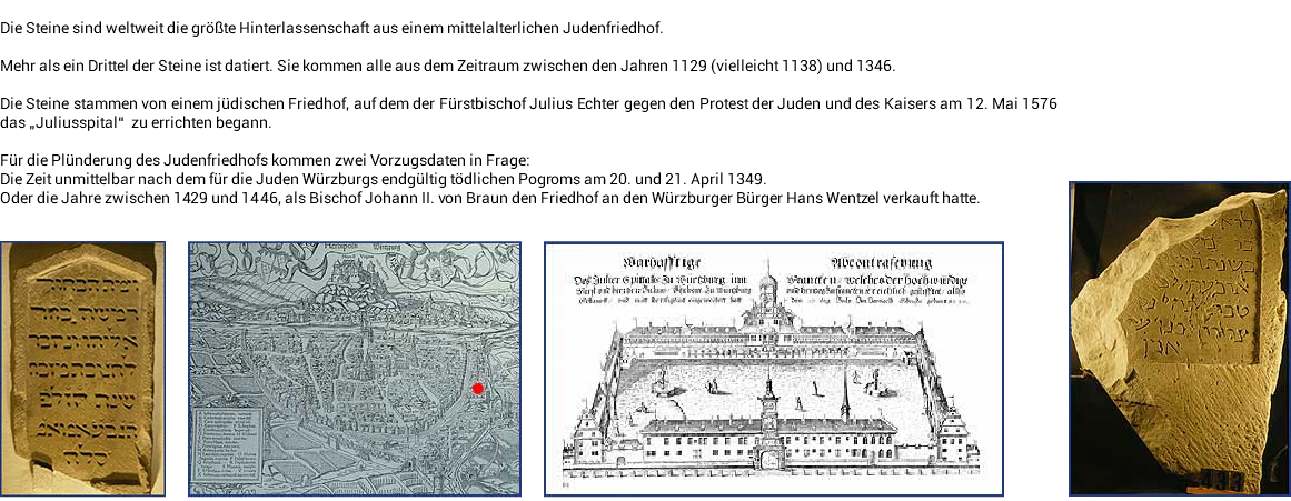 ﷯ Die Steine sind weltweit die größte Hinterlassenschaft aus einem mittelalterlichen Judenfriedhof. Mehr als ein Drittel der Steine ist datiert. Sie kommen alle aus dem Zeitraum zwischen den Jahren 1129 (vielleicht 1138) und 1346. Die Steine stammen von einem jüdischen Friedhof, auf dem der Fürstbischof Julius Echter gegen den Protest der Juden und des Kaisers am 12. Mai 1576 das „Juliusspital“ zu errichten begann. Für die Plünderung des Judenfriedhofs kommen zwei Vorzugsdaten in Frage: Die Zeit unmittelbar nach dem für die Juden Würzburgs endgültig tödlichen Pogroms am 20. und 21. April 1349. Oder die Jahre zwischen 1429 und 1446, als Bischof Johann II. von Braun den Friedhof an den Würzburger Bürger Hans Wentzel verkauft hatte. ﷯﷯﷯