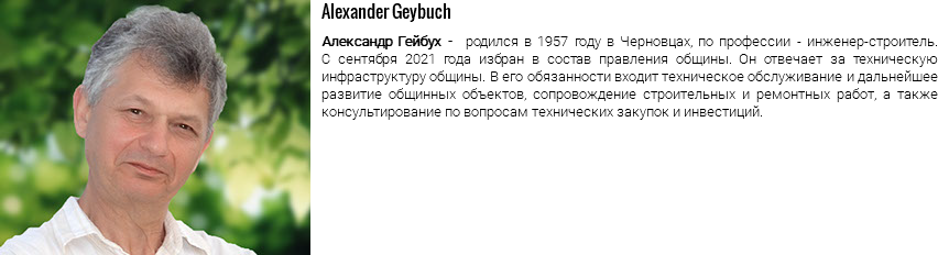 ﷯Alexander Geybuch Александр Гейбух - родился в 1957 году в Черновцах, по профессии - инженер-строитель. С сентября 2021 года избран в состав правления общины. Он отвечает за техническую инфраструктуру общины. В его обязанности входит техническое обслуживание и дальнейшее развитие общинных объектов, сопровождение строительных и ремонтных работ, а также консультирование по вопросам технических закупок и инвестиций.