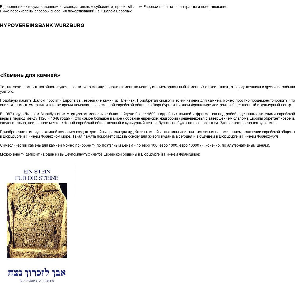  В дополнение к государственным и законодательным субсидиям, проект «Шалом Европа» полагается на гранты и пожертвования. Ниже перечислены способы внесения пожертвований на «Шалом Европа»: HypoVereinsbank Würzburg «Камень для камней» Тот, кто хочет помнить покойного иудея, посетить его могилу, положит камень на могилу или мемориальный камень. Этот жест гласит, что родственники и друзья не забыли убитого. Подобную память Шалом просит и Европа за «еврейские камни из Плейха». Приобретая символический камень для камней, можно яростно продемонстрировать, что они чтят память умерших и в то же время помогают современной еврейской общине в Вюрцбурге и Нижнем Франкшире достроить общественный и культурный центр. В 1987 году в бывшем Вюрцбургском Маркусском монастыре было найдено более 1500 надгробных камней и фрагментов надгробий, сделанных жителями еврейской веры в период между 1126 и 1346 годами. Это самое большое в мире собрание еврейских надгробий средневековья с завершением слалома Европы обретает новое и, следовательно, постоянное место. «Новый еврейский общественный и культурный центр» буквально будет на них покоиться. Здание построено вокруг камня. Приобретение камня для камней позволяет создать достойные рамки для иудейских камней из платины и оставить их живым напоминанием о значении еврейской общины в Вюрцбурге и Нижнем Франкском море. Такая память помогает создать основу для живого иудаизма сегодня и в будущем в Вюрцбурге и Нижнем Франкфурте. Символический камень для камней можно приобрести по поэтапным ценам - по евро 100, евро 1000, евро 10000 (и, конечно, по альтернативным ценам). Можно внести депозит на один из вышеупомянутых счетов Еврейской общины в Вюрцбурге и Нижнем Франкшире: ﷯ 