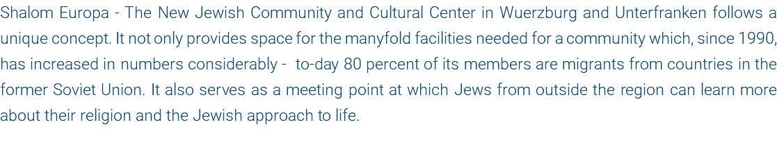 Shalom Europa - The New Jewish Community and Cultural Center in Wuerzburg and Unterfranken follows a unique concept. It not only provides space for the manyfold facilities needed for a community which, since 1990, has increased in numbers considerably - to-day 80 percent of its members are migrants from countries in the former Soviet Union. It also serves as a meeting point at which Jews from outside the region can learn more about their religion and the Jewish approach to life.