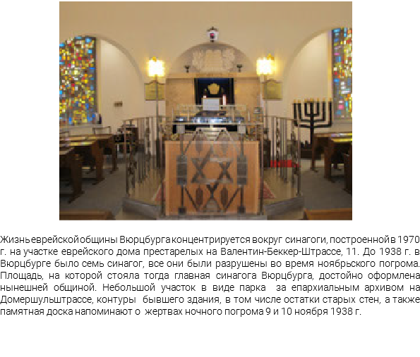 ﷯ Жизнь еврейской общины Вюрцбурга концентрируется вокруг синагоги, построенной в 1970 г. на участке еврейского дома престарелых на Валентин-Беккер-Штрассе, 11. До 1938 г. в Вюрцбурге было семь синагог, все они были разрушены во время ноябрьского погрома. Площадь, на которой стояла тогда главная синагога Вюрцбурга, достойно оформлена нынешней общиной. Небольшой участок в виде парка за епархиальным архивом на Домершульштрассе, контуры бывшего здания, в том числе остатки старых стен, а также памятная доска напоминают о жертвах ночного погрома 9 и 10 ноября 1938 г.