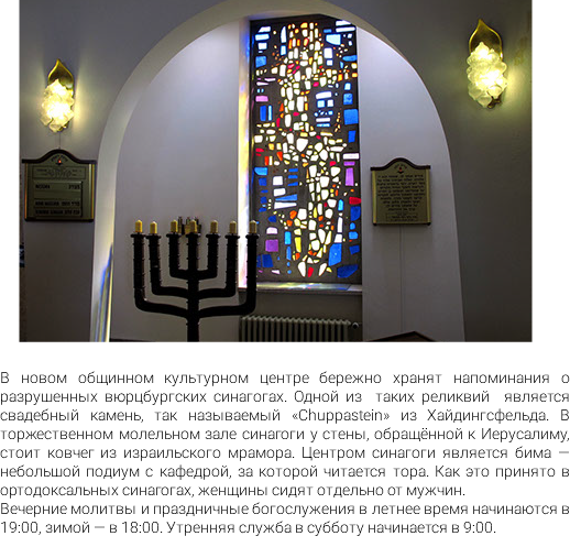 ﷯ В новом общинном культурном центре бережно хранят напоминания о разрушенных вюрцбургских синагогах. Одной из таких реликвий является свадебный камень, так называемый «Chuppastein» из Хайдингсфельда. В торжественном молельном зале синагоги у стены, обращённой к Иерусалиму, стоит ковчег из израильского мрамора. Центром синагоги является бима — небольшой подиум с кафедрой, за которой читается тора. Как это принято в ортодоксальных синагогах, женщины сидят отдельно от мужчин. Вечерние молитвы и праздничные богослужения в летнее время начинаются в 19:00, зимой — в 18:00. Утренняя служба в субботу начинается в 9:00.