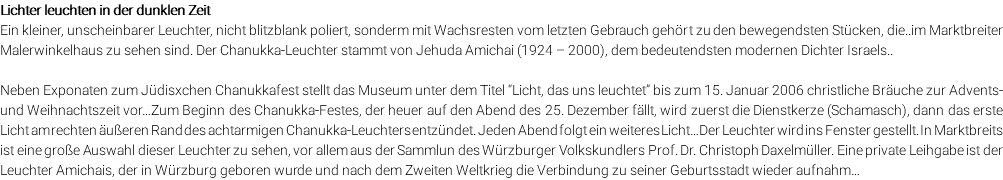 Lichter leuchten in der dunklen Zeit Ein kleiner, unscheinbarer Leuchter, nicht blitzblank poliert, sonderm mit Wachsresten vom letzten Gebrauch gehört zu den bewegendsten Stücken, die..im Marktbreiter Malerwinkelhaus zu sehen sind. Der Chanukka-Leuchter stammt von Jehuda Amichai (1924 – 2000), dem bedeutendsten modernen Dichter Israels.. Neben Exponaten zum Jüdisxchen Chanukkafest stellt das Museum unter dem Titel “Licht, das uns leuchtet” bis zum 15. Januar 2006 christliche Bräuche zur Advents- und Weihnachtszeit vor…Zum Beginn des Chanukka-Festes, der heuer auf den Abend des 25. Dezember fällt, wird zuerst die Dienstkerze (Schamasch), dann das erste Licht am rechten äußeren Rand des achtarmigen Chanukka-Leuchters entzündet. Jeden Abend folgt ein weiteres Licht…Der Leuchter wird ins Fenster gestellt. In Marktbreits ist eine große Auswahl dieser Leuchter zu sehen, vor allem aus der Sammlun des Würzburger Volkskundlers Prof. Dr. Christoph Daxelmüller. Eine private Leihgabe ist der Leuchter Amichais, der in Würzburg geboren wurde und nach dem Zweiten Weltkrieg die Verbindung zu seiner Geburtsstadt wieder aufnahm…