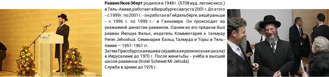 Раввин Яков Эберт родился в 1948 г. (5708 иуд. летоисчисл.) в Тель-Авиве, работает в Вюрцбурге с августа 2001 г. До этого - с 1999 г. по 2001 г. - он работал в Гейдельберге, а ещё раньше - с 1996 г. по 1999 г.- в Ганновере. Он происходит из уважаемой династии раввинов. Одним из его предков был раввин Йеошуа Фальк, издатель Комментария к талмуду Penei Jehoshua. Семинария Бэльц Талмуда и Торы в Тель-Авиве — 1951-1961 гг. Затем Прессбургская ешива (иудейская религиозная школа) в Иерусалиме до 1970 г. После женитьбы - учёба в высшей школе раввинов (Kolel Schewet Mi Jehuda) Служба в армии до 1976 г.