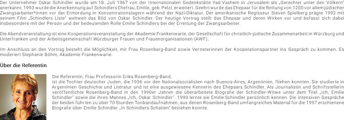 Der Unternehmer Oskar Schindler wurde am 18. Juli 1967 von der Internationalen Gedenkstätte Yad Vashem in Jerusalem als „Gerechter unter den Völkern“ anerkannt. 1993 wurde die Anerkennung auf Schindlers Ehefrau, Emilie, geb. Pelzl, erweitert. Geehrt wurde das Ehepaar für die Rettung von 1200 vor allem jüdischer Zwangsarbeiter*innen vor der Ermordung in Konzentrationslagern während der Nazi-Diktatur. Der amerikanische Regisseur Steven Spielberg prägte 1992 mit seinem Film „Schindlers Liste“ weltweit das Bild von Oskar Schindler. Der heutige Vortrag stellt das Ehepaar und deren Wirken vor und befasst sich dabei insbesondere mit der Person und der bedeutenden Rolle Emilie Schindlers bei der Errettung der Zwangsarbeiter. Die Abendveranstaltung ist eine Kooperationsveranstaltung der Akademie Frankenwarte, der Gesellschaft für christlich-jüdische Zusammenarbeit in Würzburg und Unterfranken und der Arbeitsgemeinschaft Würzburger Frauen und Frauenorganisationen (AWF). Im Anschluss an den Vortrag besteht die Möglichkeit, mit Frau Rosenberg-Band sowie Vertreterinnen der Kooperationspartner ins Gespräch zu kommen. Es moderiert Stephanie Böhm, Akademie Frankenwarte. Über die Referentin ﷯Die Referentin, Frau Professorin Erika Rosenberg-Band, ist die Tochter deutscher Juden, die 1936 vor den Nationalsozialisten nach Buenos-Aires, Argentinien, fliehen konnten. Sie studierte in Argentinien Geschichte und Literatur und ist eine ausgewiesene Kennerin des Ehepaars Schindler. Als Journalistin und Schriftstellerin veröffentlichte Rosenberg-Band in den 1990er Jahren die überarbeitete Biografie der Schindler-Witwe unter dem Titel „Ich, Emilie Schindler“ sowie die ihres Mannes „Ich, Oskar Schindler“. 1990 lernte sie Emilie Schindler persönlich kennen. Die intensiven Gespräche der beiden führten zu über 70 Stunden Tonbandaufnahmen, aus denen Rosenberg-Band umfangreiches Material für die 1997 erschienene Biografie über Emilie Schindler „In Schindlers Schatten“ beziehen konnte.