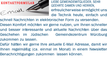 ﷯LIEBE GEMEINDEMITGLIEDER, SEHR GEEHRTE DAMEN UND HERREN, erfreulicherweise ermöglicht uns die Technik heute, einfach und schnell Nachrichten in elektronischer Form zu versenden. Diesen Komfort möchten wir gerne nutzen, um Ihnen schneller und besser interessante und aktuelle Nachrichten über das Geschehen im Jüdischen Gemeindezentrum Würzburg zukommen zu lassen. Dafür hätten wir gerne Ihre aktuelle E-Mail Adresse, damit wir Ihnen regelmäßig (ca. einmal im Monat) in einem Newsletter Benachrichtigungen zukommen lassen können. 