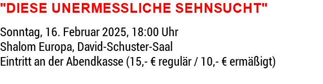 "Diese unermessliche Sehnsucht" Sonntag, 16. Februar 2025, 18:00 Uhr Shalom Europa, David-Schuster-Saal Eintritt an der Abendkasse (15,- € regulär / 10,- € ermäßigt) 