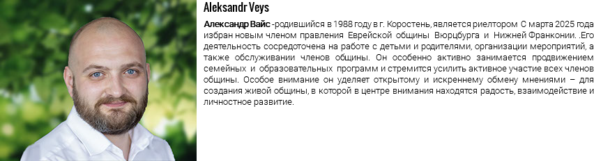 ﷯Aleksandr Veys Александр Вайс -родившийся в 1988 году в г. Коростень, является риелтором С марта 2025 года избран новым членом правления Еврейской общины Вюрцбурга и Нижней Франконии. .Его деятельность сосредоточена на работе с детьми и родителями, организации мероприятий, а также обслуживании членов общины. Он особенно активно занимается продвижением семейных и образовательных программ и стремится усилить активное участие всех членов общины. Особое внимание он уделяет открытому и искреннему обмену мнениями – для создания живой общины, в которой в центре внимания находятся радость, взаимодействие и личностное развитие.
