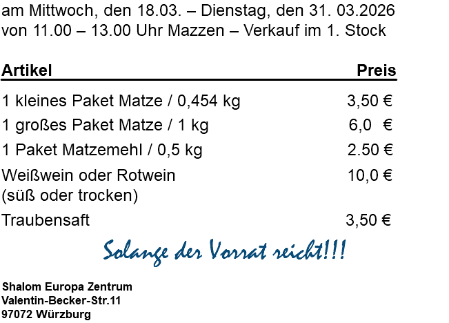 am Mittwoch, den 18.03. – Dienstag, den 31. 03.2026 von 11.00 – 13.00 Uhr Mazzen – Verkauf im 1. Stock Artikel Preis 1 kleines Paket Matze / 0,454 kg 3,50 € 1 großes Paket Matze / 1 kg 6,0 € 1 Paket Matzemehl / 0,5 kg 2.50 € Weißwein oder Rotwein 10,0 € (süß oder trocken) Traubensaft 3,50 € Solange der Vorrat reicht!!! Shalom Europa Zentrum Valentin-Becker-Str.11 97072 Würzburg