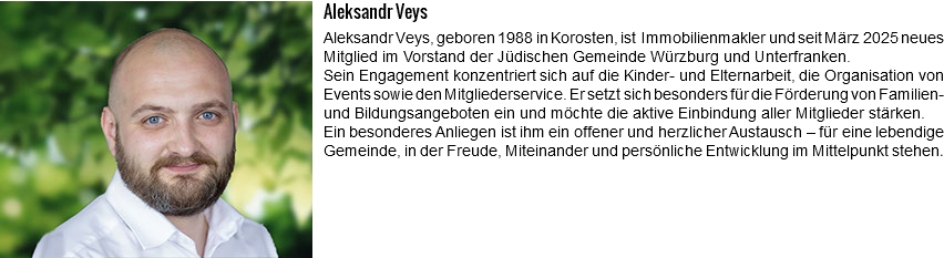 ﷯Aleksandr Veys Aleksandr Veys, geboren 1988 in Korosten, ist Immobilienmakler und seit März 2025 neues Mitglied im Vorstand der Jüdischen Gemeinde Würzburg und Unterfranken. Sein Engagement konzentriert sich auf die Kinder- und Elternarbeit, die Organisation von Events sowie den Mitgliederservice. Er setzt sich besonders für die Förderung von Familien- und Bildungsangeboten ein und möchte die aktive Einbindung aller Mitglieder stärken. Ein besonderes Anliegen ist ihm ein offener und herzlicher Austausch – für eine lebendige Gemeinde, in der Freude, Miteinander und persönliche Entwicklung im Mittelpunkt stehen. 