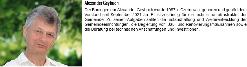 ﷯Alexander Geybuch Der Bauingenieur Alexander Geybuch wurde 1957 in Czernowitz geboren und gehört dem Vorstand seit September 2021 an. Er ist zuständig für die technische Infrastruktur der Gemeinde. Zu seinen Aufgaben zählen die Instandhaltung und Weiterentwicklung der Gemeindeeinrichtungen, die Begleitung von Bau- und Renovierungsmaßnahmen sowie die Beratung bei technischen Anschaffungen und Investitionen.