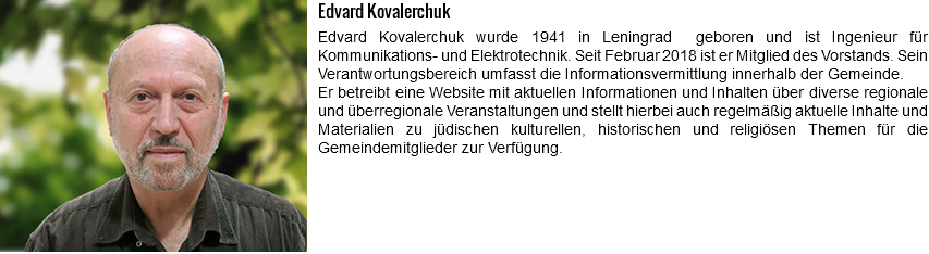 ﷯Edvard Kovalerchuk Edvard Kovalerchuk wurde 1941 in Leningrad geboren und ist Ingenieur für Kommunikations- und Elektrotechnik. Seit Februar 2018 ist er Mitglied des Vorstands. Sein Verantwortungsbereich umfasst die Informationsvermittlung innerhalb der Gemeinde. Er betreibt eine Website mit aktuellen Informationen und Inhalten über diverse regionale und überregionale Veranstaltungen und stellt hierbei auch regelmäßig aktuelle Inhalte und Materialien zu jüdischen kulturellen, historischen und religiösen Themen für die Gemeindemitglieder zur Verfügung. 