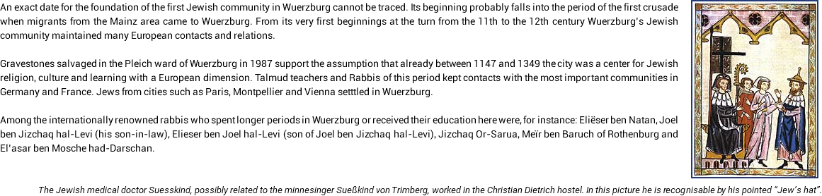 ﷯An exact date for the foundation of the first Jewish community in Wuerzburg cannot be traced. Its beginning probably falls into the period of the first crusade when migrants from the Mainz area came to Wuerzburg. From its very first beginnings at the turn from the 11th to the 12th century Wuerzburg’s Jewish community maintained many European contacts and relations. Gravestones salvaged in the Pleich ward of Wuerzburg in 1987 support the assumption that already between 1147 and 1349 the city was a center for Jewish religion, culture and learning with a European dimension. Talmud teachers and Rabbis of this period kept contacts with the most important communities in Germany and France. Jews from cities such as Paris, Montpellier and Vienna setttled in Wuerzburg. Among the internationally renowned rabbis who spent longer periods in Wuerzburg or received their education here were, for instance: Eliëser ben Natan, Joel ben Jizchaq hal-Levi (his son-in-law), Elieser ben Joel hal-Levi (son of Joel ben Jizchaq hal-Levi), Jizchaq Or-Sarua, Meïr ben Baruch of Rothenburg and El’asar ben Mosche had-Darschan. The Jewish medical doctor Suesskind, possibly related to the minnesinger Sueßkind von Trimberg, worked in the Christian Dietrich hostel. In this picture he is recognisable by his pointed “Jew’s hat”. 