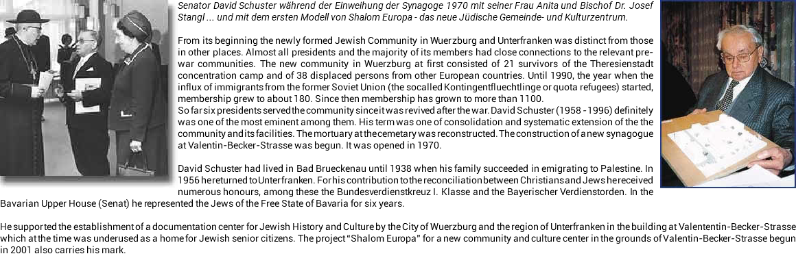 ﷯﷯Senator David Schuster während der Einweihung der Synagoge 1970 mit seiner Frau Anita und Bischof Dr. Josef Stangl ... und mit dem ersten Modell von Shalom Europa - das neue Jüdische Gemeinde- und Kulturzentrum. From its beginning the newly formed Jewish Community in Wuerzburg and Unterfranken was distinct from those in other places. Almost all presidents and the majority of its members had close connections to the relevant pre-war communities. The new community in Wuerzburg at first consisted of 21 survivors of the Theresienstadt concentration camp and of 38 displaced persons from other European countries. Until 1990, the year when the influx of immigrants from the former Soviet Union (the socalled Kontingentfluechtlinge or quota refugees) started, membership grew to about 180. Since then membership has grown to more than 1100. So far six presidents served the community since it was revived after the war. David Schuster (1958 - 1996) definitely was one of the most eminent among them. His term was one of consolidation and systematic extension of the the community and its facilities. The mortuary at the cemetary was reconstructed. The construction of a new synagogue at Valentin-Becker-Strasse was begun. It was opened in 1970. David Schuster had lived in Bad Brueckenau until 1938 when his family succeeded in emigrating to Palestine. In 1956 he returned to Unterfranken. For his contribution to the reconciliation between Christians and Jews he received numerous honours, among these the Bundesverdienstkreuz I. Klasse and the Bayerischer Verdienstorden. In the Bavarian Upper House (Senat) he represented the Jews of the Free State of Bavaria for six years. He supported the establishment of a documentation center for Jewish History and Culture by the City of Wuerzburg and the region of Unterfranken in the building at Valententin-Becker-Strasse which at the time was underused as a home for Jewish senior citizens. The project “Shalom Europa” for a new community and culture center in the grounds of Valentin-Becker-Strasse begun in 2001 also carries his mark.