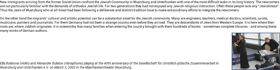New immigrants arriving from the former Soviet Union confront the Jewish Community in Wuerzburg and Unterfranken with one of the most difficult tasks in its long history. The newcomers are not particularly familiar with the demands of orthodox Jewish life. For two generations they had not enjoyed any Jewish religious instruction. Often these people lack any “Jewishness”. Thus the Jews of Wuerzburg who at all times had been following a deliberate and distinct tradition have to make extraordinary efforts to integrate the newcomers. On the other hand the migrants’ cultural and artistic potential can be a substantial asset for the Jewish community. Many are engineers, teachers, medical doctors, scientists, jurists, musicians, painters and journalists. For them Germany had not been a strange country even before they arrived. They are descendants of Jews from Western Europe. It is here where their roots are, where Jiddish originates. It is noteworthy that many families when entering the country brought with them hundreds of books - sometimes complete libraries - and among these many works of German authors. ﷯ Ella Bulatova (violin) and Alexander Bulatov (vibraphone) playing at the 40th anniversary of the Gesellschaft für christlich-jüdische Zusammenarbeit in Wuerzburg and Unterfranken e.V. on March 3, 2002 in the Mainfrankentheater Wuerzburg.