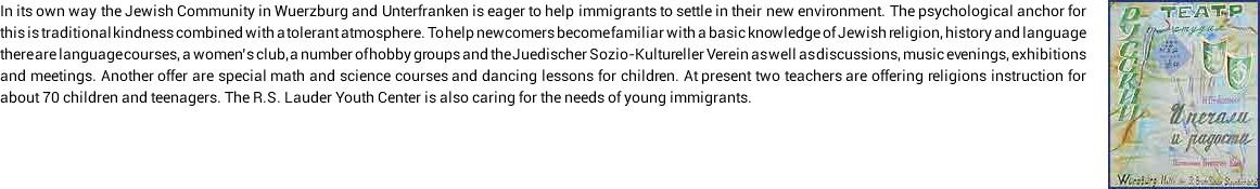 I﷯n its own way the Jewish Community in Wuerzburg and Unterfranken is eager to help immigrants to settle in their new environment. The psychological anchor for this is traditional kindness combined with a tolerant atmosphere. To help newcomers become familiar with a basic knowledge of Jewish religion, history and language there are language courses, a women’s club, a number of hobby groups and the Juedischer Sozio-Kultureller Verein as well as discussions, music evenings, exhibitions and meetings. Another offer are special math and science courses and dancing lessons for children. At present two teachers are offering religions instruction for about 70 children and teenagers. The R.S. Lauder Youth Center is also caring for the needs of young immigrants.