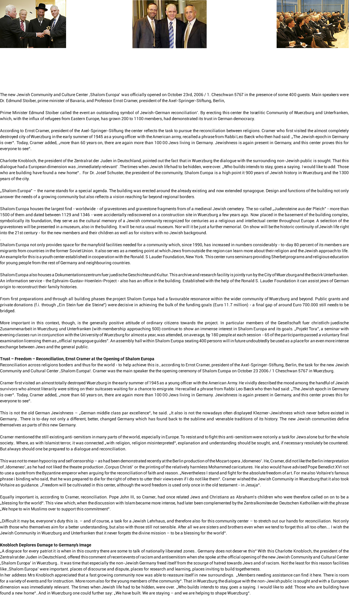 ﷯﷯﷯ The new Jewish Community and Culture Center ‚Shalom Europa’ was officially opened on October 23rd, 2006 / 1. Cheschwan 5767 in the presence of some 400 guests. Main speakers were Dr. Edmund Stoiber, prime minister of Bavaria, and Professor Ernst Cramer, president of the Axel-Springer-Stiftung, Berlin, Prime Minister Edmund Stoiber called the event an outstanding symbol of Jewish-German reconciliation’. By erecting this center the Israelitic Community of Wuerzburg and Unterfranken, which, with the influx of refugees from Eastern Europe, has grown 200 to 1100 members, had demonstrated its trust in German democracy. According to Ernst Cramer, president of the Axel-Springer-Stiftung the center reflects the task to pursue the reconciliation between religions. Cramer who first visited the almost completely destroyed city of Wuerzburg in the early summer of 1945 as a young officer with the American army, recalled a phrase from Rabbi Leo Baeck who then had said: „The Jewish epoch in Germany is over“. Today, Cramer added, „more than 60 years on, there are again more than 100 00 Jews living in Germany. Jewishness is again present in Germany, and this center proves this for everyone to see“. Charlotte Knobloch, the president of the Zentralrat der Juden in Deutschland, pointed out the fact that in Wuerzburg the dialogue with the surrounding non-Jewish public is sought. That this dialogue had a European dimension was ‚immediately relevant’ .The times when Jewish life had to be hidden, were over. „Who builds intends to stay, goes a saying. I would like to add: Those who are building have found a new home“.. For Dr. Josef Schuster, the president of the community, Shalom Europa is a high point it 900 years of Jewish history in Wuerzburg and the 1300 years of the city. „Shalom Europa” – the name stands for a special agenda. The building was erected around the already existing and now extended synagogue. Design and functions of the building not only answer the needs of a growing community but also reflects a vision reaching far beyond regional borders. Shalom Europa houses the largest find - worldwide - of gravestones and gravestone fragments from of a medieval Jewish cemetery. The so-called „Judensteine aus der Pleich” - more than 1500 of them and dated between 1129 and 1346 - were accidentally rediscovered on a construction site in Wuerzburg a few years ago. Now placed in the basement of the building complex, symbolically its foundation, they serve as the cultural memory of a Jewish community recognized for centuries as a religious and intellectual center throughout Europe. A selection of the gravestones will be presented in a museum, also in the building. It will be not a usual museum. Nor will it be just a further memorial. On show will be the historic continuity of Jewish life right into the 21st century - for the new members and their children as well as for visitors with no Jewish background. . Shalom Europa not only provides space for the manyfold facilities needed for a community which, since 1990, has increased in numbers considerably - to-day 80 percent of its members are migrants from countries in the former Soviet Union. It also serves as a meeting point at which Jews from outside the region can learn more about their religion and the Jewish approach to life. An example for this is a youth center established in cooperation with the Ronald. S Lauder Foundation, New York. This center runs seminars providing Sherbet programs and religious education for young people from the rest of Germany and neighbouring countries. Shalom Europa also houses a Dokumentationszentrum fuer juedische Geschichte und Kultur. This archive and research facility is jointly run by the City of Wuerzburg and the Bezirk Unterfranken. An information service - the Ephraim-Gustav-Hoenlein-Project - also has an office in the building. Established with the help of the Ronald S. Lauder Foundation it can assist jews of German origin to reconstruct their family histories. From first preparations and through all building phases the project Shalom Europa had a favourable resonance within the wider community of Wuerzburg and beyond. Public grants and private donations (f.i. through „Ein Stein fuer die Steine”) were decisive in achieving the bulk of the funding goals (Euro 11.7 million) - a final gap of around Euro 700.000 still needs to be bridged. More important in this context, though, is the generally positive attitude of ordinary citizens towards the project. In particular members of the Gesellschaft fuer christlich-juedische Zusammenarbeit in Wuerzburg und Unterfranken (with membership approaching 500) continue to show an immense interest in Shalom Europa and its goals. „Pojekt Tora”, a seminar with evening classes run in conjunction with the University of Wuerzburg for almost a year, was attended, on average, by 180 people at each session - 65 of the participants passed a voluntary final examination licensing them as „official synagogue guides”. An assembly hall within Shalom Europa seating 400 persons will in future undoubtedly be used as a place for an even more intense exchange between Jews and the general public. Trust – Freedom – Reconciliation, Ernst Cramer at the Opening of Shalom Europa Reconciliation across religions borders and thus for the world - to help achieve this is , according to Ernst Cramer, president of the Axel-Springer-Stiftung, Berlin, the task for the new Jewish Community and Cultural Center ‚Shalom Europa!. Cramer was the main speaker the the opening ceremony of Shalom Europa on October 23 2006 / 1 Cheschwan 5767 in Wuerzburg. Cramer first visited an almost totally destroyed Wuerzburg in the early summer of 1945 as a young officer with the American Army. He vividly described the mood among the handful of Jewish survivors who almost literarily were sitting on their suitcases waiting for a chance to emigrate. He recalled a phrase from Rabbi Leo Baeck who then had said: „The Jewish epoch in Germany is over“. Today, Cramer added, „more than 60 years on, there are again more than 100 00 Jews living in Germany. Jewishness is again present in Germany, and this center proves this for everyone to see“. This is not the old German Jewishness – „German middle class par excellence“, he said. „It also is not the nowadays often displayed Klezmer-Jewishness which never before existed in Germany.. There is to-day not only a different, better, changed Germany which has found back to the sublime and venerable traditions of its history. The new Jewish communities define themselves as parts of this new Germany. Cramer mentioned the still existing anti-semitism in many parts of the world, especially in Europe. To resist and to fight this anti-semitism were not only a task for Jews alone but for the whole society.. Where, as with Islamist terror, it was connected „with religion, religion misinterpreted“, explanation and understanding should be sought, and, if necessary resolutely be countered. But always should one be prepared to a dialogue and reconciliation. This was not to mean hypocrisy and self censorship – as had been demonstrated recently at the Berlin production of the Mozart opera ‚Idomeneo’. He, Cramer, did not like the Berlin interpretation of ‚Idomeneo’, as he had not liked the theatre production ‚Corpus Christi’ or the printing of the relatively harmless Mohammed caricatures. He also would have advised Pope Benedict XVI not to use a quote from the Byzantine emperor when arguing for the reconciliation of faith and reason. „Nevertheless I stand and fight for the absolute freedom of art. For me also Voltaire’s famous phrase i binding who said, that he was prepared to die for the right of others to utter their views even if I do not like them“. Cramer wished the Jewish Community in Wuerzburg that it also took Voltaire as guidance. „Freedom will be cultivated in this center, although the word freedom is used only once in the old testament - in Jesaja“. Equally important is, according to Cramer, reconciliation. Pope John III, so Cramer, had once related Jews and Christians as Abraham’s children who were therefore called on on to be a „blessing for the world“. This view which, when the discussion with Islam became more intense, had later been complemented by the Zentralkomitee der Deutschen Katholiken with the phrase „We hope to win Muslims over to support this commitment“. „Difficult it may be, everyone’s duty this is. – and of course, a task for a Jewish Lehrhaus, and therefore also for this community center – to stretch out our hands for reconciliation. Not only with those who themselves aim for a better understanding, but also with those still not sensible. After all we are sisters and brothers even when we tend to forget this all too often... I wish the Jewish Community in Wuerzburg and Unterfranken that it never forgets the divine mission – to be a blessing for the world“. Knobloch Deplores Damage to Germany’s Image „A disgrace for every patriot it is when in this country there are some to talk of nationally liberated zones.. Germany does not deserve this“ With this Charlotte Knobloch, the president of the Zentralrat der Juden in Deutschland, offered this comment of recent events of racism and antisemitism when she spoke at the official opening of the new Jewish Community and Cultural Center ‚Shalom Europa’ in Wuerzburg.. It was time that especially the non-Jewish Germany freed itself from the scourge of hatred towards Jews and of racism. Not the least for this reason facilities like ‚Shalom Europa’ were important. places of discourse and dispute, places for research and learning, places inviting to build togetherness. In her address Mrs Knobloch appreciated that a fast growing community now was able to reassure itself in new surroundings. „Members needing assistance can find it here. There is room for a variety of events and for instruction. More room also for the young members of the community“. That in Wuerzburg the dialogue with the non-Jewish public is sought and with a European dimension was immediately relevant. The times when Jewish life had to be hidden, were over. „Who builds intends to stay, goes a saying. I would like to add: Those who are building have found a new home“..And in Wuerzburg one could further say: „We have built. We are staying – and we are helping to shape Wuerzburg“.
