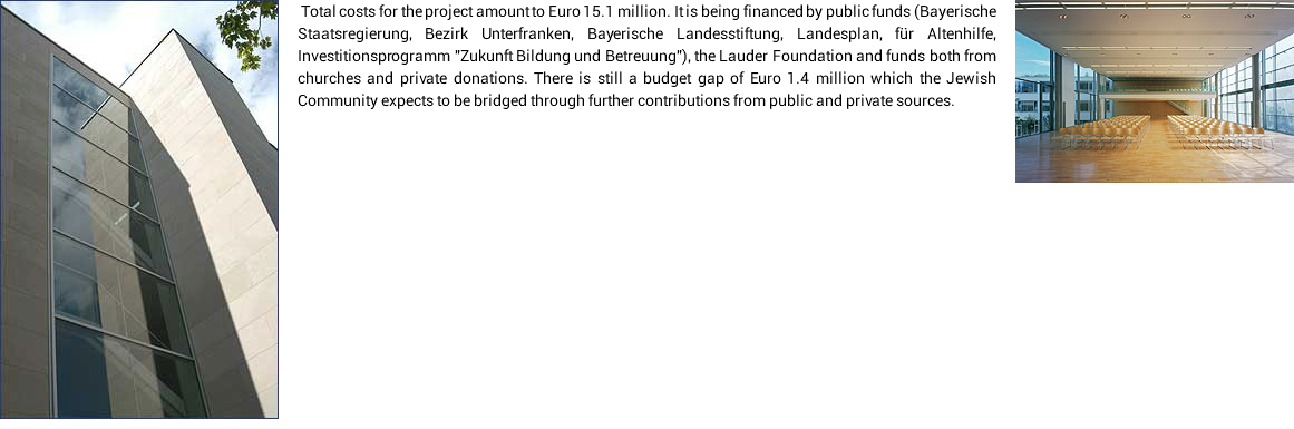 ﷯﷯ Тotal costs for the project amount to Euro 15.1 million. It is being financed by public funds (Bayerische Staatsregierung, Bezirk Unterfranken, Bayerische Landesstiftung, Landesplan, für Altenhilfe, Investitionsprogramm "Zukunft Bildung und Betreuung"), the Lauder Foundation and funds both from churches and private donations. There is still a budget gap of Euro 1.4 million which the Jewish Community expects to be bridged through further contributions from public and private sources. 