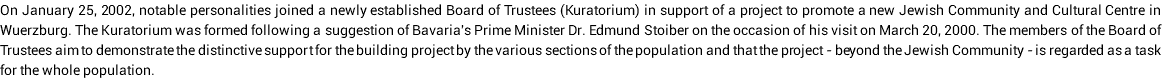 On January 25, 2002, notable personalities joined a newly established Board of Trustees (Kuratorium) in support of a project to promote a new Jewish Community and Cultural Centre in Wuerzburg. The Kuratorium was formed following a suggestion of Bavaria's Prime Minister Dr. Edmund Stoiber on the occasion of his visit on March 20, 2000. The members of the Board of Trustees aim to demonstrate the distinctive support for the building project by the various sections of the population and that the project - beyond the Jewish Community - is regarded as a task for the whole population.