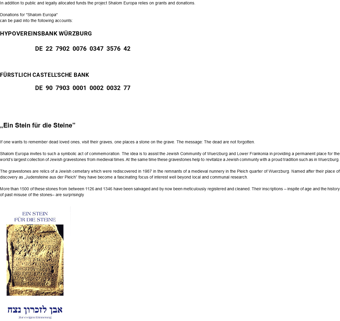 In addition to public and legally allocated funds the project Shalom Europa relies on grants and donations. Donations for "Shalom Europa" can be paid into the following accounts: HypoVereinsbank Würzburg DE 22 7902 0076 0347 3576 42 Fürstlich Castell'sche Bank DE 90 7903 0001 0002 0032 77 „Ein Stein für die Steine” If one wants to remember dead loved ones, visit their graves, one places a stone on the grave. The message: The dead are not forgotten. Shalom Europa invites to such a symbolic act of commemoration. The idea is to assist the Jewish Community of Wuerzburg and Lower Frankonia in providing a permanent place for the world’s largest collection of Jewish gravestones from medieval times. At the same time these gravestones help to revitalize a Jewish communty with a proud tradition such as in Wuerzburg. The gravestones are relics of a Jewish cemetary which were rediscovered in 1987 in the remnants of a medieval nunnery in the Pleich quarter of Wuerzburg. Named after their place of discovery as „Judensteine aus der Pleich” they have become a fascinating focus of interest well beyond local and communal research. More than 1500 of these stones from between 1126 and 1346 have been salvaged and by now been meticulously registered and cleaned. Their inscriptions – inspite of age and the history of past misuse of the stones– are surprisingly ﷯ 