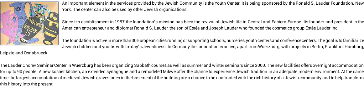 ﷯An important element in the services provided by the Jewish Community is the Youth Center. It is being sponsored by the Ronald S. Lauder Foundation, New York. The center can also be used by other Jewish organisations. Since it s establishment in 1987 the foundation’s mission has been the revival of Jewish life in Central and Eastern Europe. Its founder and president is the American entrepreneur and diplomat Ronald S. Lauder, the son of Estée and Joseph Lauder who founded the cosmetics group Estèe Lauder Inc. The foundation is active in more than 30 European cities running or supporting schools, nurseries, youth centers and conference centers. The goal is to familiarize Jewish children and youths with to-day’s Jewishness. In Germany the foundation is active, apart from Wuerzburg, with projects in Berlin, Frankfurt, Hamburg, Leipzig and Osnabrueck. The Lauder Chorev Seminar Center in Wuerzburg has been organizing Sabbath courses as well as summer and winter seminars since 2000. The new facilities offers overnight accommodation for up to 90 people. A new kosher kitchen, an extended synagogue and a remodeled Mikwe offer the chance to experience Jewish tradition in an adequate modern environment. At the same time the largest accumulation of medieval Jewish gravestones in the basement of the building are a chance to be confronted with the rich history of a Jewish community and to help transform this history into the present.