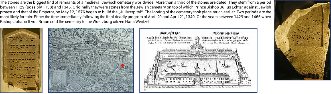 ﷯The stones are the biggest find of remnants of a medieval Jewisch cemetary worldwide. More than a third of the stones are dated. They stem from a period between 1129 (possibly 1138) and 1346. Originally they were stones from the Jewish cemetary on top of which Prince Bishop Julius Echter, against Jewish protest and that of the Emperor, on May 12, 1576 began to build the „Juliusspital“. The looting of the cemetary took place much earlier. Two periods are the most likely for this: Either the time immediately following the final deadly progrom of April 20 and April 21, 1349. Or the years between 1429 and 1466 when Bishop Johann II von Braun sold the cemetary to the Wuerzburg citizen Hans Wentzel. ﷯﷯﷯