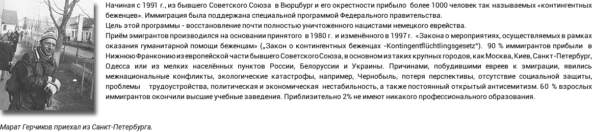 Начиная с 1991 г., из бывшего Советского Союза в Вюрцбург и его окрестности прибыло более 1000 человек так называемых «контингентных беженцев». Иммиграция была поддержана специальной программой Федерального правительства. Цель этой программы - восстановление почти полностью уничтоженного нацистами немецкого еврейства. Приём эмигрантов производился на основании принятого в 1980 г. и изменённого в 1997 г. «Закона о мероприятиях, осуществляемых в рамках оказания гуманитарной помощи беженцам» („Закон о контингентных беженцах -Kontingentflüchtlingsgesetz“). 90 % иммигрантов прибыли в Нижнюю Франконию из европейской части бывшего Советского Союза, в основном из таких крупных городов, как Москва, Киев, Санкт-Петербург, Одесса или из мелких населённых пунктов России, Белоруссии и Украины. Причинами, побудившими евреев к эмиграции, явились межнациональные конфликты, экологические катастрофы, например, Чернобыль, потеря перспективы, отсутствие социальной защиты, проблемы трудоустройства, политическая и экономическая нестабильность, а также постоянный открытый антисемитизм. 60 % взрослых иммигрантов окончили высшие учебные заведения. Приблизительно 2% не имеют никакого профессионального образования. Марат Герчиков приехал из Санкт-Петербурга.