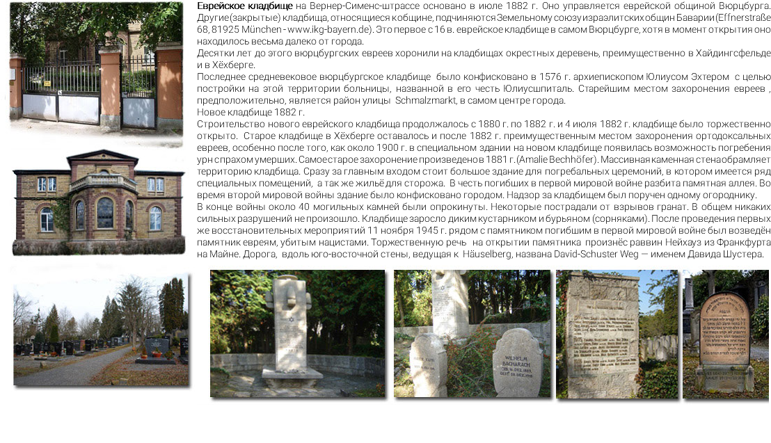 ﷯Еврейское кладбище на Вернер-Сименс-штрассе основано в июле 1882 г. Оно управляется еврейской общиной Вюрцбурга. Другие (закрытые) кладбища, относящиеся к общине, подчиняются Земельному союзу израэлитских общин Баварии (Effnerstraße 68, 81925 München - www.ikg-bayern.de). Это первое с 16 в. еврейское кладбище в самом Вюрцбурге, хотя в момент открытия оно находилось весьма далеко от города. Десятки лет до этого вюрцбургских евреев хоронили на кладбищах окрестных деревень, преимущественно в Хайдингсфельде и в Хёхберге. Последнее средневековое вюрцбургское кладбище было конфисковано в 1576 г. архиепископом Юлиусом Эхтером с целью постройки на этой территории больницы, названной в его честь Юлиусшпиталь. Старейшим местом захоронения евреев , предположительно, является район улицы Schmalzmarkt, в самом центре города. Новое кладбище 1882 г. Строительство нового еврейского кладбища продолжалось с 1880 г. по 1882 г. и 4 июля 1882 г. кладбище было торжественно открыто. Старое кладбище в Хёхберге оставалось и после 1882 г. преимущественным местом захоронения ортодоксальных евреев, особенно после того, как около 1900 г. в специальном здании на новом кладбище появилась возможность погребения урн с прахом умерших. Самое старое захоронение произведено в 1881 г. (Amalie Bechhöfer). Массивная каменная стена обрамляет территорию кладбища. Сразу за главным входом стоит большое здание для погребальных церемоний, в котором имеется ряд специальных помещений, а так же жильё для сторожа. В честь погибших в первой мировой войне разбита памятная аллея. Во время второй мировой войны здание было конфисковано городом. Надзор за кладбищем был поручен одному огороднику. В конце войны около 40 могильных камней были опрокинуты. Некоторые пострадали от взрывов гранат. В общем никаких сильных разрушений не произошло. Кладбище заросло диким кустарником и бурьяном (сорняками). После проведения первых же восстановительных мероприятий 11 ноября 1945 г. рядом с памятником погибшим в первой мировой войне был возведён памятник евреям, убитым нацистами. Торжественную речь на открытии памятника произнёс раввин Нейхауз из Франкфурта на Майне. Дорога, вдоль юго-восточной стены, ведущая к Häuselberg, названа David-Schuster Weg — именем Давида Шустера. ﷯