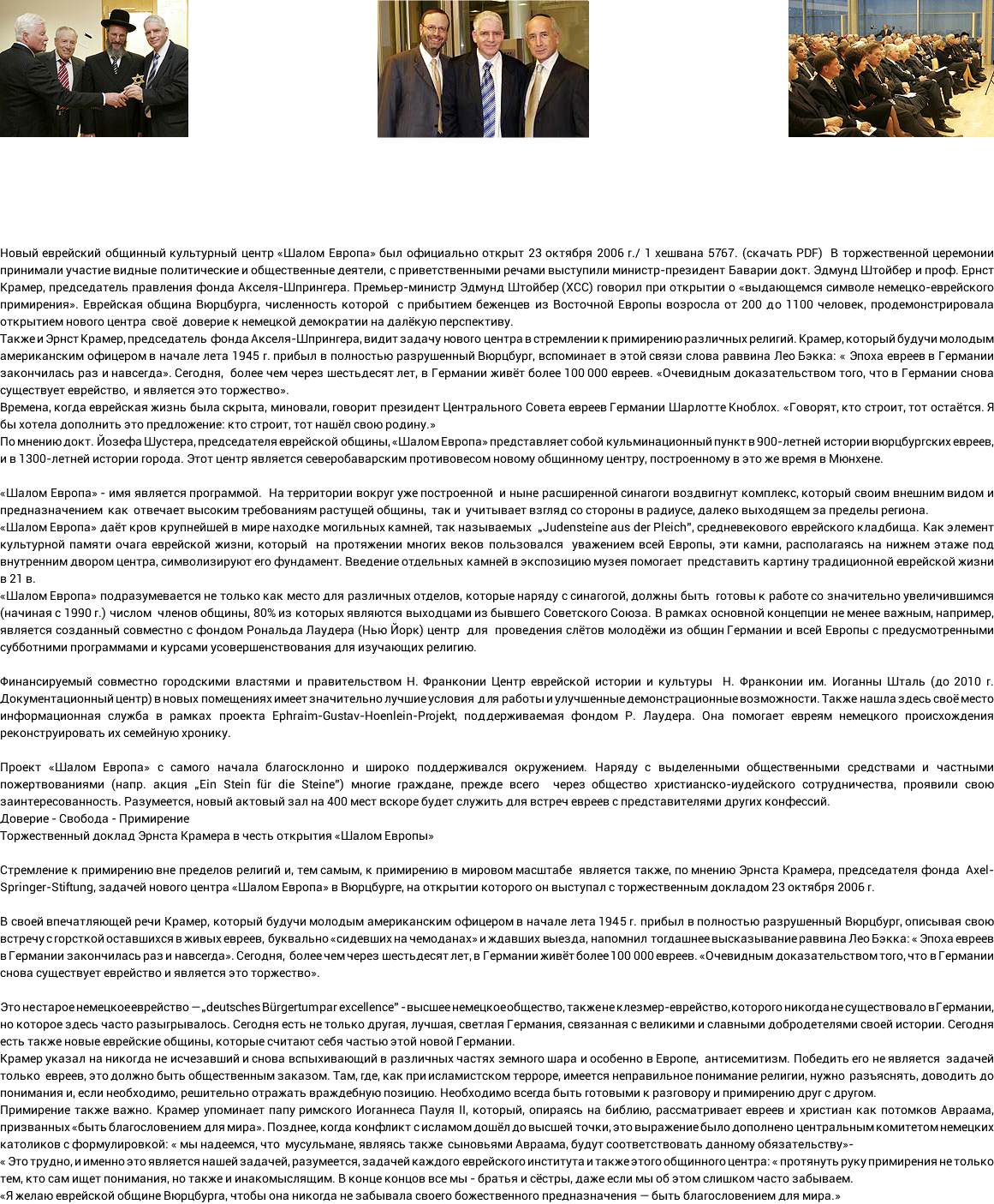  Новый еврейский общинный культурный центр «Шалом Европа» был официально открыт 23 октября 2006 г./ 1 хешвана 5767. (скачать PDF) В торжественной церемонии принимали участие видные политические и общественные деятели, с приветственными речами выступили министр-президент Баварии докт. Эдмунд Штойбер и проф. Ернст Крамер, председатель правления фонда Акселя-Шпрингера. Премьер-министр Эдмунд Штойбер (ХСС) говорил при открытии о «выдающемся символе немецко-еврейского примирения». Еврейская община Вюрцбурга, численность которой с прибытием беженцев из Восточной Европы возросла от 200 до 1100 человек, продемонстрировала открытием нового центра своё доверие к немецкой демократии на далёкую перспективу. Также и Эрнст Крамер, председатель фонда Акселя-Шпрингера, видит задачу нового центра в стремлении к примирению различных религий. Крамер, который будучи молодым американским офицером в начале лета 1945 г. прибыл в полностью разрушенный Вюрцбург, вспоминает в этой связи слова раввина Лео Бэкка: « Эпоха евреев в Германии закончилась раз и навсегда». Сегодня, более чем через шестьдесят лет, в Германии живёт более 100 000 евреев. «Очевидным доказательством того, что в Германии снова существует еврейство, и является это торжество». Времена, когда еврейская жизнь была скрыта, миновали, говорит президент Центрального Совета евреев Германии Шарлотте Кноблох. «Говорят, кто строит, тот остаётся. Я бы хотела дополнить это предложение: кто строит, тот нашёл свою родину.» По мнению докт. Йозефа Шустера, председателя еврейской общины, «Шалом Европа» представляет собой кульминационный пункт в 900-летней истории вюрцбургских евреев, и в 1300-летней истории города. Этот центр является северобаварским противовесом новому общинному центру, построенному в это же время в Мюнхене. «Шалом Европа» - имя является программой. На территории вокруг уже построенной и ныне расширенной синагоги воздвигнут комплекс, который своим внешним видом и предназначением как отвечает высоким требованиям растущей общины, так и учитывает взгляд со стороны в радиусе, далеко выходящем за пределы региона. «Шалом Европа» даёт кров крупнейшей в мире находке могильных камней, так называемых „Judensteine aus der Pleich”, средневекового еврейского кладбища. Как элемент культурной памяти очага еврейской жизни, который на протяжении многих веков пользовался уважением всей Европы, эти камни, располагаясь на нижнем этаже под внутренним двором центра, символизируют его фундамент. Введение отдельных камней в экспозицию музея помогает представить картину традиционной еврейской жизни в 21 в. «Шалом Европа» подразумевается не только как место для различных отделов, которые наряду с синагогой, должны быть готовы к работе со значительно увеличившимся (начиная с 1990 г.) числом членов общины, 80% из которых являются выходцами из бывшего Советского Союза. В рамках основной концепции не менее важным, например, является созданный совместно с фондом Рональда Лаудера (Нью Йорк) центр для проведения слётов молодёжи из общин Германии и всей Европы с предусмотренными субботними программами и курсами усовершенствования для изучающих религию. Финансируемый совместно городскими властями и правительством Н. Франконии Центр еврейской истории и культуры Н. Франконии им. Иоганны Шталь (до 2010 г. Документационный центр) в новых помещениях имеет значительно лучшие условия для работы и улучшенные демонстрационные возможности. Также нашла здесь своё место информационная служба в рамках проекта Ephraim-Gustav-Hoenlein-Projekt, поддерживаемая фондом Р. Лаудера. Она помогает евреям немецкого происхождения реконструировать их семейную хронику. Проект «Шалом Европа» с самого начала благосклонно и широко поддерживался окружением. Наряду с выделенными общественными средствами и частными пожертвованиями (напр. акция „Ein Stein für die Steine”) многие граждане, прежде всего через общество христианско-иудейского сотрудничества, проявили свою заинтересованность. Разумеется, новый актовый зал на 400 мест вскоре будет служить для встреч евреев с представителями других конфессий. Доверие - Свобода - Примирение Торжественный доклад Эрнста Крамера в честь открытия «Шалом Европы» Стремление к примирению вне пределов религий и, тем самым, к примирению в мировом масштабе является также, по мнению Эрнста Крамера, председателя фонда Axel-Springer-Stiftung, задачей нового центра «Шалом Европа» в Вюрцбурге, на открытии которого он выступал c торжественным докладом 23 октября 2006 г. В своей впечатляющей речи Крамер, который будучи молодым американским офицером в начале лета 1945 г. прибыл в полностью разрушенный Вюрцбург, описывая свою встречу с горсткой оставшихся в живых евреев, буквально «сидевших на чемоданах» и ждавших выезда, напомнил тогдашнее высказывание раввина Лео Бэкка: « Эпоха евреев в Германии закончилась раз и навсегда». Сегодня, более чем через шестьдесят лет, в Германии живёт более 100 000 евреев. «Очевидным доказательством того, что в Германии снова существует еврейство и является это торжество». Это не старое немецкое еврейство — „deutsches Bürgertum par excellence” - высшее немецкое общество, также не клезмер-еврейство, которого никогда не существовало в Германии, но которое здесь часто разыгрывалось. Сегодня есть не только другая, лучшая, светлая Германия, связанная с великими и славными добродетелями своей истории. Сегодня есть также новые еврейские общины, которые считают себя частью этой новой Германии. Крамер указал на никогда не исчезавший и снова вспыхивающий в различных частях земного шара и особенно в Европе, антисемитизм. Победить его не является задачей только евреев, это должно быть общественным заказом. Там, где, как при исламистском терроре, имеется неправильное понимание религии, нужно разъяснять, доводить до понимания и, если необходимо, решительно отражать враждебную позицию. Необходимо всегда быть готовыми к разговору и примирению друг с другом. Примирение также важно. Крамер упоминает папу римского Иоганнеса Пауля II, который, опираясь на библию, рассматривает евреев и христиан как потомков Авраама, призванных «быть благословением для мира». Позднее, когда конфликт с исламом дошёл до высшей точки, это выражение было дополнено центральным комитетом немецких католиков с формулировкой: « мы надеемся, что мусульмане, являясь также сыновьями Авраама, будут соответствовать данному обязательству»- « Это трудно, и именно это является нашей задачей, разумеется, задачей каждого еврейского института и также этого общинного центра: « протянуть руку примирения не только тем, кто сам ищет понимания, но также и инакомыслящим. В конце концов все мы - братья и сёстры, даже если мы об этом слишком часто забываем. «Я желаю еврейской общине Вюрцбурга, чтобы она никогда не забывала своего божественного предназначения — быть благословением для мира.»