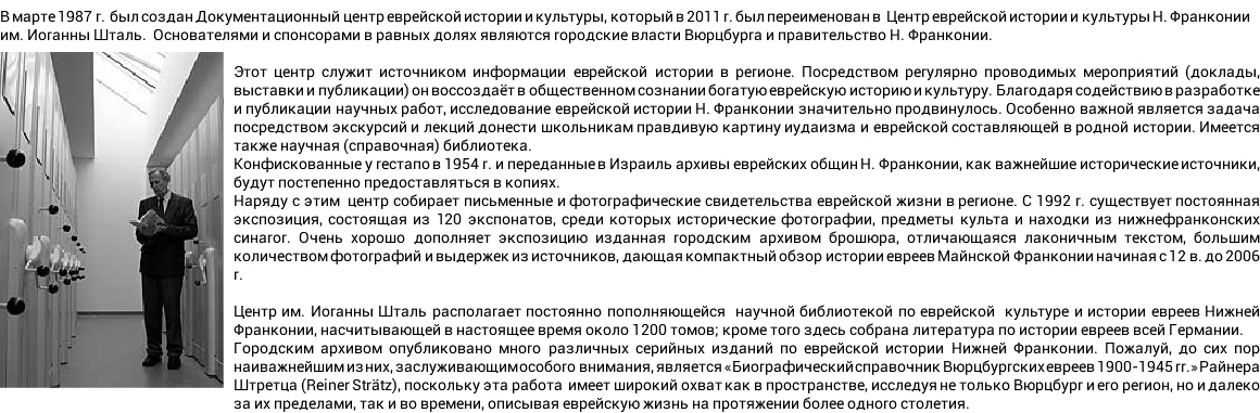 В марте 1987 г. был создан Документационный центр еврейской истории и культуры, который в 2011 г. был переименован в Центр еврейской истории и культуры Н. Франконии им. Иоганны Шталь. Основателями и спонсорами в равных долях являются городские власти Вюрцбурга и правительство Н. Франконии. Этот центр служит источником информации еврейской истории в регионе. Посредством регулярно проводимых мероприятий (доклады, выставки и публикации) он воссоздаёт в общественном сознании богатую еврейскую историю и культуру. Благодаря содействию в разработке и публикации научных работ, исследование еврейской истории Н. Франконии значительно продвинулось. Особенно важной является задача посредством экскурсий и лекций донести школьникам правдивую картину иудаизма и еврейской составляющей в родной истории. Имеется также научная (справочная) библиотека. Конфискованные у гестапо в 1954 г. и переданные в Израиль архивы еврейских общин Н. Франконии, как важнейшие исторические источники, будут постепенно предоставляться в копиях. Наряду с этим центр собирает письменные и фотографические свидетельства еврейской жизни в регионе. С 1992 г. существует постоянная экспозиция, состоящая из 120 экспонатов, среди которых исторические фотографии, предметы культа и находки из нижнефранконских синагог. Очень хорошо дополняет экспозицию изданная городским архивом брошюра, отличающаяся лаконичным текстом, большим количеством фотографий и выдержек из источников, дающая компактный обзор истории евреев Майнской Франконии начиная с 12 в. до 2006 г. Центр им. Иоганны Шталь располагает постоянно пополняющейся научной библиотекой по еврейской культуре и истории евреев Нижней Франконии, насчитывающей в настоящее время около 1200 томов; кроме того здесь собрана литература по истории евреев всей Германии. Городским архивом опубликовано много различных серийных изданий по еврейской истории Нижней Франконии. Пожалуй, до сих пор наиважнейшим из них, заслуживающим особого внимания, является «Биографический справочник Вюрцбургских евреев 1900-1945 гг.» Райнера Штретца (Reiner Strätz), поскольку эта работа имеет широкий охват как в пространстве, исследуя не только Вюрцбург и его регион, но и далеко за их пределами, так и во времени, описывая еврейскую жизнь на протяжении более одного столетия.
