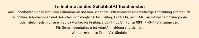 Teilnahme an den Schabbat-G`ttesdiensten Aus Sicherheitsgründen ist für die Teilnahme an unseren Schabbat-G’ttesdiensten eine vorherige Anmeldung erforderlich. Wir bitten Besucherinnen und Besucher, sich möglichst bis Freitag, 12:00 Uhr, per E-Mail an info@shalomeuropa.de oder telefonisch in unserem Büro (Montag bis Freitag, 9:00–14:00 Uhr) unter 0931 / 404140 anzumelden. Für Gemeindemitglieder ist keine Anmeldung erforderlich. Wir danken Ihnen für Ihr Verständnis!