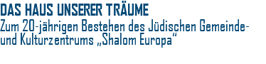 DAS HAUS UNSERER TRÄUME Zum 20-jährigen Bestehen des Jüdischen Gemeinde- und Kulturzentrums „Shalom Europa“ 