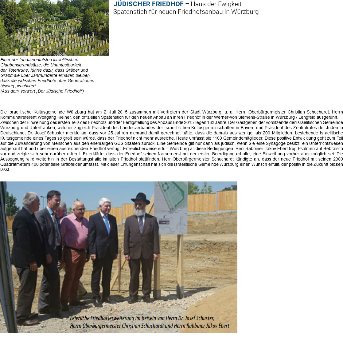 ﷯Jüdischer Friedhof – Haus der Ewigkeit Spatenstich für neuen Friedhofsanbau in Würzburg Einer der fundamentalsten israelitischen Glaubensgrundsätze, die Unantastbarkeit der Totenruhe, führte dazu, dass Gräber und Grabmale über Jahrhunderte erhalten bleiben, dass die jüdischen Friedhöfe über Generationen hinweg „wachsen“ . (Aus dem Vorwort „Der Jüdische Friedhof“) Die Israelitische Kultusgemeinde Würzburg hat am 2. Juli 2015 zusammen mit Vertretern der Stadt Würzburg, u. a. Herrn Oberbürgermeister Christian Schuchardt, Herrn Kommunalreferent Wolfgang Kleiner, den offiziellen Spatenstich für den neuen Anbau an ihren Friedhof in der Werner-von Siemens-Straße in Würzburg / Lengfeld ausgeführt. Zwischen der Einweihung des ersten Teils des Friedhofs und der Fertigstellung des Anbaus Ende 2015 liegen 133 Jahre. Der Gastgeber, der Vorsitzende der Israelitischen Gemeinde Würzburg und Unterfranken, welcher zugleich Präsident des Landesverbandes der Israelitischen Kultusgemeinschaften in Bayern und Präsident des Zentralrates der Juden in Deutschland, Dr. Josef Schuster merkte an, dass vor 25 Jahren niemand damit gerechnet hätte, dass die damals aus weniger als 200 Mitgliedern bestehende Israelitische Kultusgemeinde eines Tages so groß sein würde, dass der Friedhof nicht mehr ausreiche. Heute umfasst sie 1100 Gemeindemitglieder. Diese positive Entwicklung geht zum Teil auf die Zuwanderung von Menschen aus den ehemaligen GUS-Staaten zurück. Eine Gemeinde gilt nur dann als jüdisch, wenn Sie eine Synagoge besitzt, ein Unterrichtswesen aufgebaut hat und über einen ausreichenden Friedhof verfügt. Erfreulicherweise erfüllt Würzburg all diese Bedingungen. Herr Rabbiner Jakov Ebert trug Psalmen auf Hebräisch vor und zeigte sich sehr darüber erfreut. Er erklärte, dass der Friedhof seinen Namen erst mit der ersten Beerdigung erhalte, eine Einweihung vorher aber möglich sei. Die Aussegnung wird weiterhin in der Bestattungshalle im alten Friedhof stattfinden. Herr Oberbürgermeister Schuchardt kündigte an, dass der neue Friedhof mit seinen 2300 Quadratmetern 400 potentielle Grabfelder umfasst. Mit dieser Errungenschaft hat sich die Israelitische Gemeinde Würzburg einen Wunsch erfüllt, der positiv in die Zukunft blicken lässt. ﷯